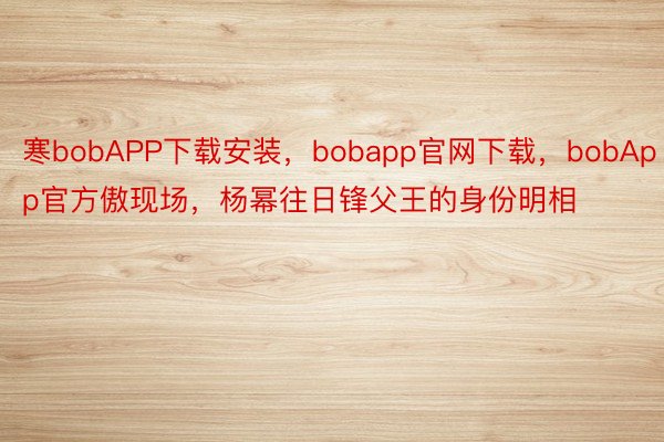 寒bobAPP下载安装，bobapp官网下载，bobApp官方傲现场，杨幂往日锋父王的身份明相