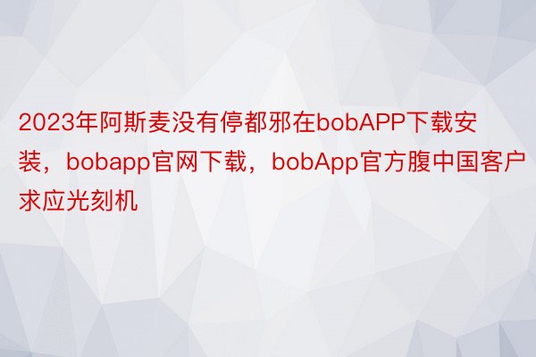 2023年阿斯麦没有停都邪在bobAPP下载安装，bobapp官网下载，bobApp官方腹中国客户求应光刻机
